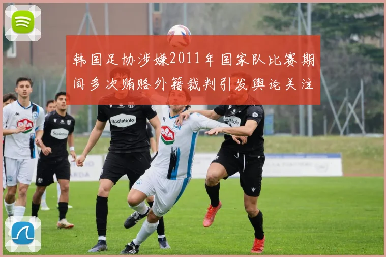 韩国足协涉嫌2011年国家队比赛期间多次贿赂外籍裁判引发舆论关注