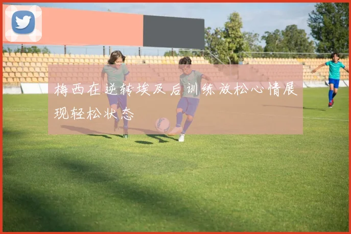 梅西在逆转埃及后训练放松心情展现轻松状态