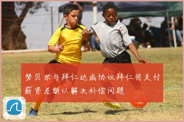 努贝尔与拜仁达成协议拜仁将支付薪资差额以解决补偿问题