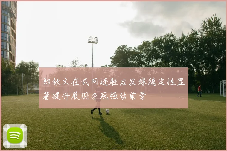 郑钦文在武网连胜后发球稳定性显著提升展现夺冠强劲前景