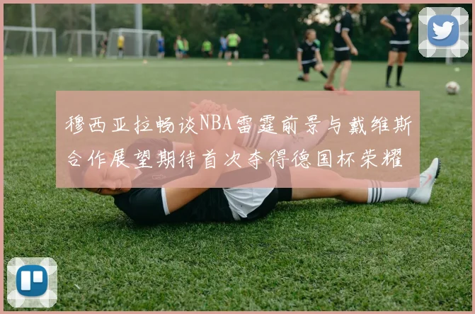 穆西亚拉畅谈NBA雷霆前景与戴维斯合作展望期待首次夺得德国杯荣耀