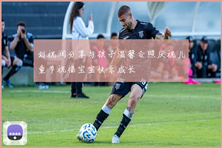 刘祝润分享与孩子温馨合照庆祝儿童节祝福宝宝快乐成长