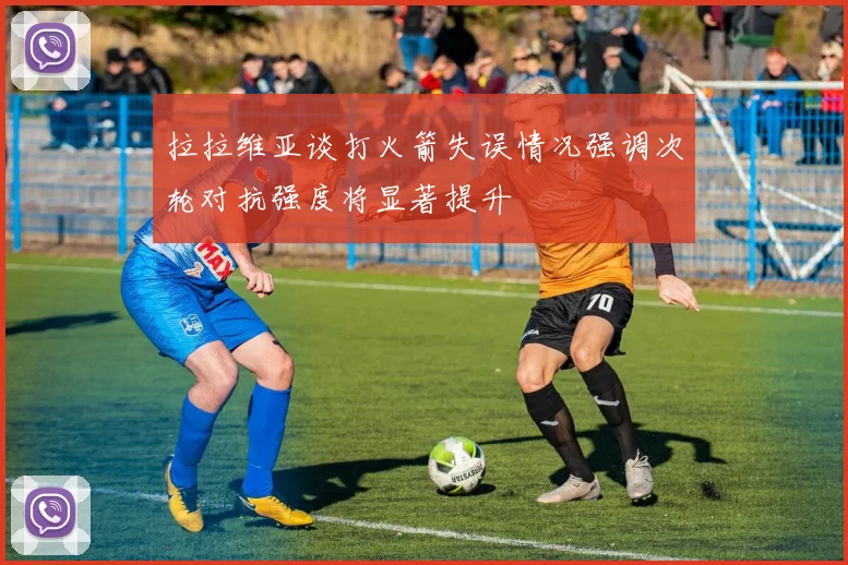 拉拉维亚谈打火箭失误情况强调次轮对抗强度将显著提升