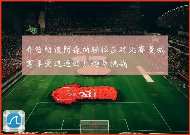 乔哈特谈阿森纳轻松应对比赛曼城需享受追逐的乐趣与挑战