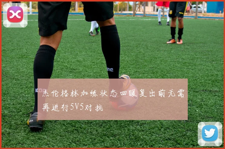 杰伦格林加练状态回暖复出前无需再进行5V5对抗