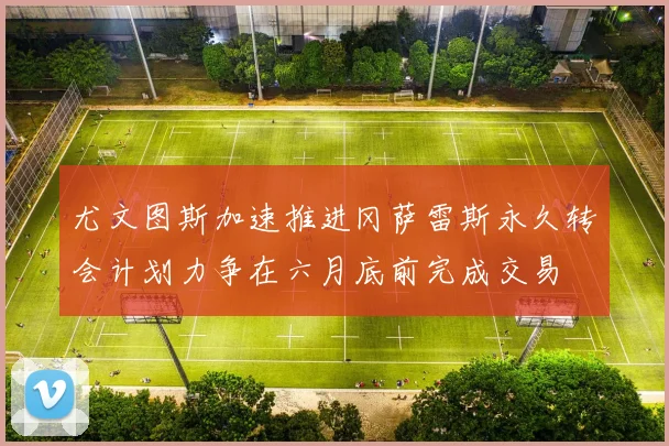 尤文图斯加速推进冈萨雷斯永久转会计划力争在六月底前完成交易