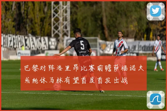 巴黎对阵洛里昂比赛前瞻萨福诺夫或轮休马林有望首度首发出战