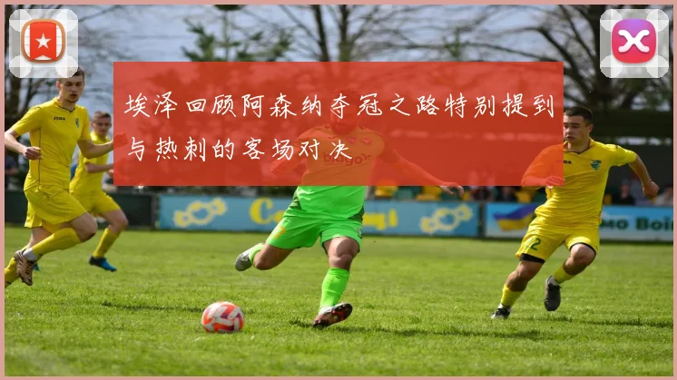 埃泽回顾阿森纳夺冠之路特别提到与热刺的客场对决