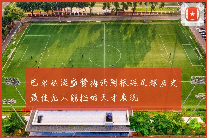 巴尔达诺盛赞梅西阿根廷足球历史最佳无人能挡的天才表现